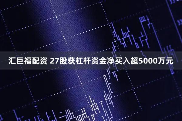 汇巨福配资 27股获杠杆资金净买入超5000万元