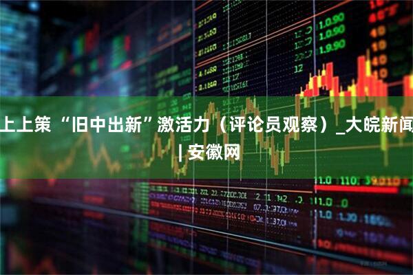 上上策 “旧中出新”激活力（评论员观察）_大皖新闻 | 安徽网