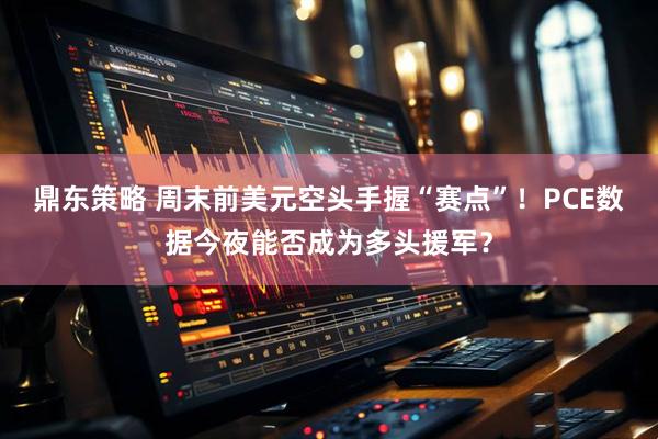 鼎东策略 周末前美元空头手握“赛点”！PCE数据今夜能否成为多头援军？