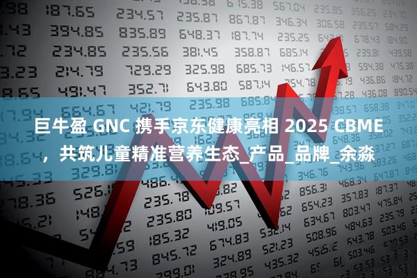 巨牛盈 GNC 携手京东健康亮相 2025 CBME，共筑儿童精准营养生态_产品_品牌_余淼