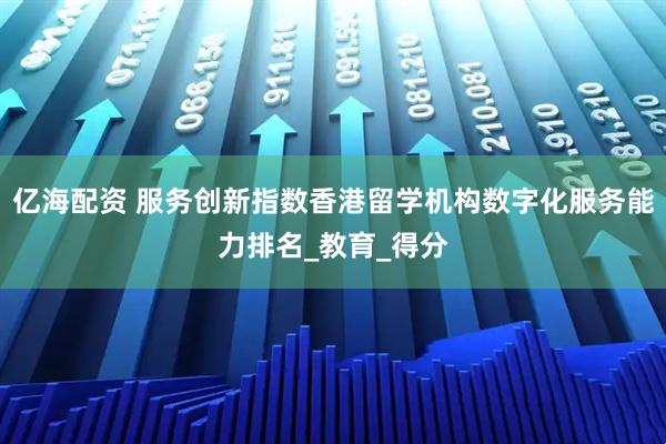 亿海配资 服务创新指数香港留学机构数字化服务能力排名_教育_得分