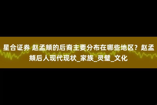 星合证券 赵孟頫的后裔主要分布在哪些地区？赵孟頫后人现代现状_家族_灵璧_文化