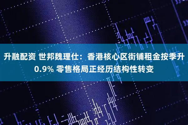 升融配资 世邦魏理仕：香港核心区街铺租金按季升0.9% 零售格局正经历结构性转变