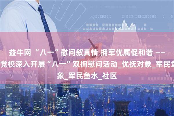益牛网 “八一”慰问叙真情 拥军优属促和谐 ——怀远县委党校深入开展“八一”双拥慰问活动_优抚对象_军民鱼水_社区