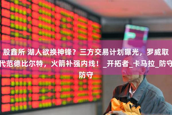 股鑫所 湖人欲换神锋？三方交易计划曝光，罗威取代范德比尔特，火箭补强内线！_开拓者_卡马拉_防守