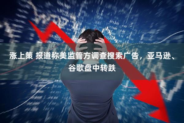 涨上策 报道称美监管方调查搜索广告，亚马逊、谷歌盘中转跌