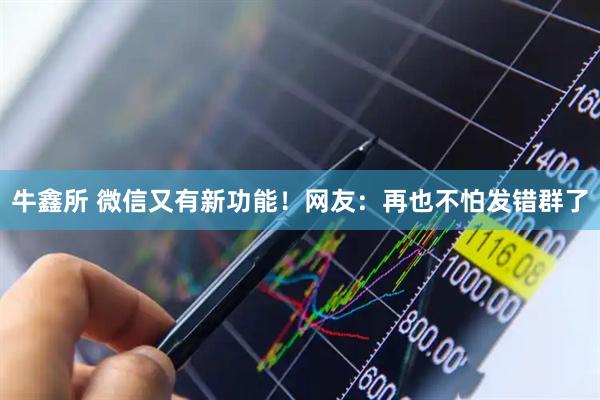牛鑫所 微信又有新功能！网友：再也不怕发错群了