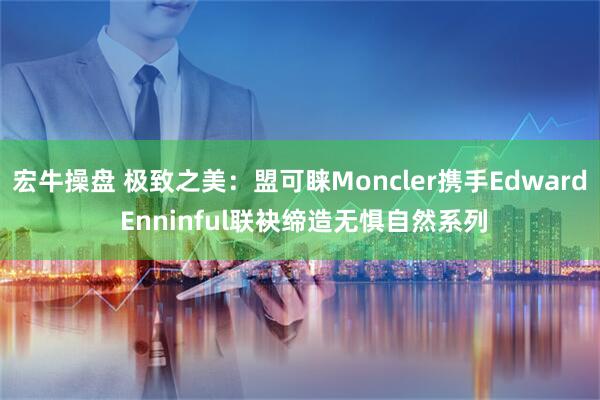 宏牛操盘 极致之美：盟可睐Moncler携手Edward Enninful联袂缔造无惧自然系列