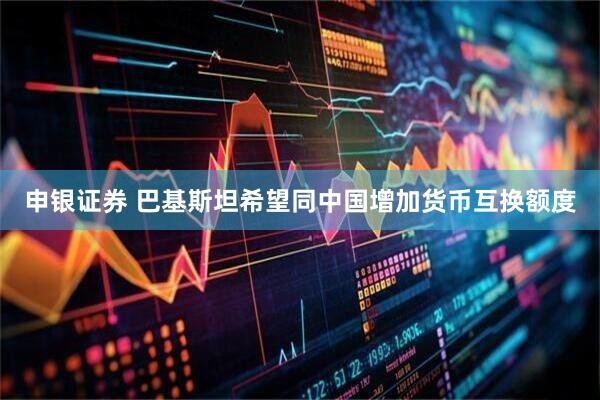 申银证券 巴基斯坦希望同中国增加货币互换额度