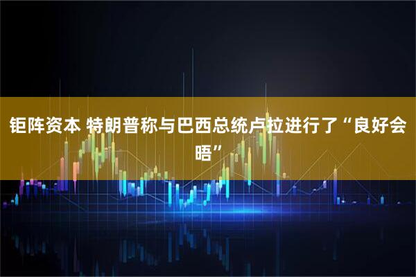 钜阵资本 特朗普称与巴西总统卢拉进行了“良好会晤”