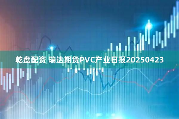 乾盘配资 瑞达期货PVC产业日报20250423