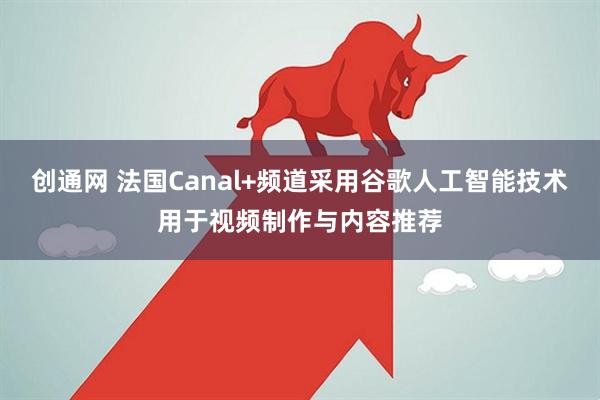 创通网 法国Canal+频道采用谷歌人工智能技术用于视频制作与内容推荐